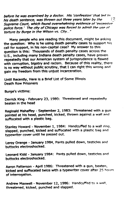 before he was examined by a doctor.  His ‘confession’ that led tn his death sentence, was thrown out three years later by the |2 Supreme Court, which found overwhelming evidence of ‘excessive police force." The dity of Chicago was forced to admit the use of torture by Burge in the Wilson vs. City...”  Many people who are reading this document, might be asking the question: Why is he using death penalty cases to support his call for support, In his non-capital case? My answer to this question is this: Thousands of death penalty cases across the U.S., Including many Indiana death penalty cases, have proven repeatedly that our American system of jurisprudence is flawed with corruption, bigotry and racism. Because of this reality, there is no way without public scrutiny, that I can right this wrong and gain my freedom from this unjust Incarceration.  Until Recently, Here is a Brief List of Some Tilinois. Death Row Prisoners.  Burge’s victims:  Derrick King - February 23, 1980: Threatened and repeatedty beaten in the head  Reginald Mahaffey - September 2, 1983: Threatened with a gun pointed at his head, punched, kicked, thrown against a wall and suffocated with a plastic bag.  Stanley Howard - November 1, 1984: Handcuffed to a wall rina. slapped, punched, kicked and suffocated with a plastic bag and typewriter cover until he passed out.  Leroy Orange - January 1984, Pants pulled down, testicles and buttocks electroshocked.  Leonard Kidd - January 1984: Pants pulled down, testicles and buttocks electroshocked.  Aaron Patterson - April 1986: Threatened with a qun, beaten, Kicked and suffocated twice with a typewriter cover after 25 hours of Interrogation.  Andrew Maxwell - November 12, 1986: Handcuffed to a wall, threatened, kicked, punched and stapped. 